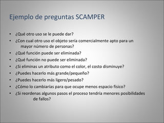 ¿Qué otro uso se le puede dar? ¿Con cual otro uso el objeto sería comercialmente apto para un  mayor número de personas? ¿Qué función puede ser eliminada? ¿Qué función no puede ser eliminada? ¿Si eliminas un atributo como el color, el costo disminuye? ¿Puedes hacerlo más grande/pequeño? ¿Puedes hacerlo más ligero/pesado? ¿Cómo lo cambiarías para que ocupe menos espacio físico? ¿Si reordenas algunos pasos el proceso tendría menores posibilidades  de fallos? Ejemplo de preguntas SCAMPER 