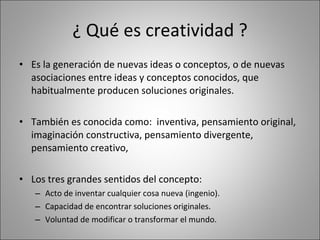 ¿ Qué es creatividad ? Es la generación de nuevas ideas o conceptos, o de nuevas asociaciones entre ideas y conceptos conocidos, que habitualmente producen soluciones originales. También es conocida como:  inventiva, pensamiento original, imaginación constructiva, pensamiento divergente,  pensamiento creativo,  Los tres grandes sentidos del concepto:  Acto de inventar cualquier cosa nueva (ingenio). Capacidad de encontrar soluciones originales. Voluntad de modificar o transformar el mundo. 