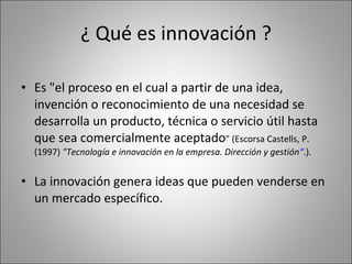 ¿ Qué es innovación ? Es "el proceso en el cual a partir de una idea, invención o reconocimiento de una necesidad se desarrolla un producto, técnica o servicio útil hasta que sea comercialmente aceptado " (Escorsa Castells, P. (1997)  "Tecnología e innovación en la empresa. Dirección y gestión “ .).  La innovación genera ideas que pueden venderse en un mercado específico. 