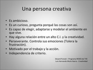 Una persona creativa Es ambicioso. Es un curioso, pregunta porqué las cosas son así. Es capaz de elegir, adaptarse y modelar el ambiente en que vive. Hay alguna relación entre un alto C.I. y la creatividad. Perseverante. Controla sus emociones (Tolera la frustración). Motivado por el trabajo y la acción. Independencia de criterio. Eduard Punset – Programa REDES de TVE Luis Hernando Mutis Ibarra - Creatividad 