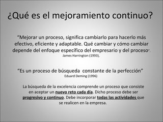 ¿Qué es el mejoramiento continuo? “ Mejorar un proceso, significa cambiarlo para hacerlo más efectivo, eficiente y adaptable. Qué cambiar y cómo cambiar depende del enfoque específico del empresario y del proceso ”. James Harrington (1993),  “ Es un proceso de búsqueda  constante de la perfección”  Eduard Deming (1996) La búsqueda de la excelencia comprende un proceso que consiste en aceptar un  nuevo reto cada día . Dicho proceso debe ser  progresivo y continuo . Debe incorporar  todas las actividades  que se realicen en la empresa.  