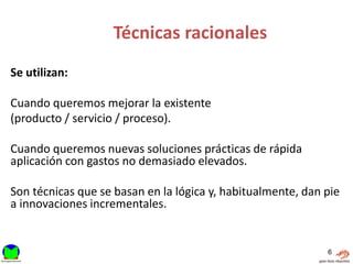 Técnicas racionales
Se utilizan:

Cuando queremos mejorar la existente
(producto / servicio / proceso).

Cuando queremos nuevas soluciones prácticas de rápida
aplicación con gastos no demasiado elevados.

Son técnicas que se basan en la lógica y, habitualmente, dan pie
a innovaciones incrementales.


                                                             6
 