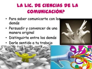 La Lic. De Ciencias de la
          Comunicación?
• Para saber comunicarte con los
  demás
• Persuadir y convencer de una
  manera original
• Distinguirte entre los demás
• Darle sentido a tu trabajo
 