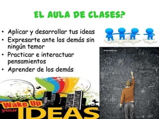 El aula de Clases?
• Aplicar y desarrollar tus ideas
• Expresarte ante los demás sin
  ningún temor
• Practicar e interactuar
  pensamientos
• Aprender de los demás
 