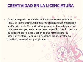 • Considero que la creatividad es importante y necesaria en
  todas las licenciaturas, sin embargo creo que es elemental en
  las Ciencias de la Comunicación; porque se busca llegar a un
  público o a un grupo de personas en especifico por lo que hay
  que saber llegar a ellos y saber de que forma captar su
  atención e interés, y para ello se deben crear estrategias
  creativas, innovadoras y originales.
 