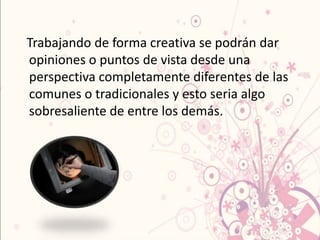 Trabajando de forma creativa se podrán dar
opiniones o puntos de vista desde una
perspectiva completamente diferentes de las
comunes o tradicionales y esto seria algo
sobresaliente de entre los demás.
 