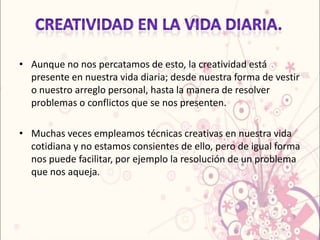 • Aunque no nos percatamos de esto, la creatividad está
  presente en nuestra vida diaria; desde nuestra forma de vestir
  o nuestro arreglo personal, hasta la manera de resolver
  problemas o conflictos que se nos presenten.

• Muchas veces empleamos técnicas creativas en nuestra vida
  cotidiana y no estamos consientes de ello, pero de igual forma
  nos puede facilitar, por ejemplo la resolución de un problema
  que nos aqueja.
 