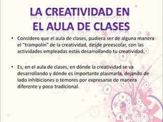 • Considero que el aula de clases, pudiera ser de alguna manera
  el “trampolín” de la creatividad, desde preescolar, con las
  actividades empleadas estás desarrollando tu creatividad.

• Es, en el aula de clases, en dónde la creatividad se va
  desarrollando y dónde es importante plasmarla, dejando de
  lado inhibiciones o temores por expresarse de manera
  diferente y poco tradicional.
 
