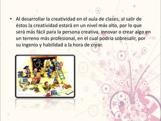• Al desarrollar la creatividad en el aula de clases, al salir de
  éstos la creatividad estará en un nivel más alto, por lo que
  será más fácil para la persona creativa, innovar o crear algo en
  un terreno más profesional, en el cual podría sobresalir, por
  su ingenio y habilidad a la hora de crear.
 