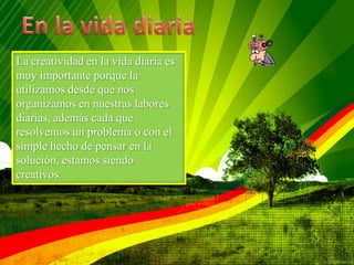 La creatividad en la vida diaria es
muy importante porque la
utilizamos desde que nos
organizamos en nuestras labores
diarias, además cada que
resolvemos un problema o con el
simple hecho de pensar en la
solución, estamos siendo
creativos.
 