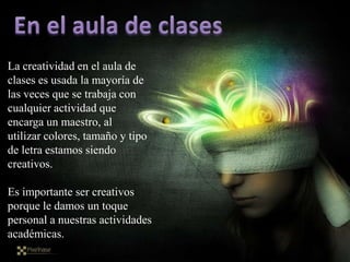 La creatividad en el aula de
clases es usada la mayoría de
las veces que se trabaja con
cualquier actividad que
encarga un maestro, al
utilizar colores, tamaño y tipo
de letra estamos siendo
creativos.

Es importante ser creativos
porque le damos un toque
personal a nuestras actividades
académicas.
 