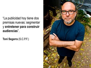 “La publicidad hoy tiene dos
premisas nuevas: segmentar
y entretener para construir
audiencias”.
Toni Segarra (S.C.P.F.)

 