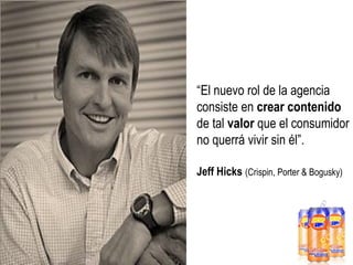 “El nuevo rol de la agencia
consiste en crear contenido
de tal valor que el consumidor
no querrá vivir sin él”.
Jeff Hicks (Crispin, Porter & Bogusky)

 