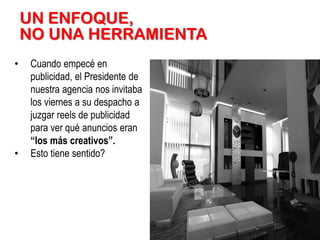 UN ENFOQUE,
NO UNA HERRAMIENTA
•

•

Cuando empecé en
publicidad, el Presidente de
nuestra agencia nos invitaba
los viernes a su despacho a
juzgar reels de publicidad
para ver qué anuncios eran
“los más creativos”.
Esto tiene sentido?

 