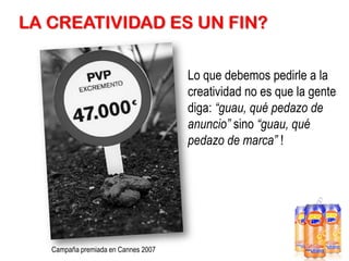 LA CREATIVIDAD ES UN FIN?
Lo que debemos pedirle a la
creatividad no es que la gente
diga: “guau, qué pedazo de
anuncio” sino “guau, qué
pedazo de marca” !

Campaña premiada en Cannes 2007

 