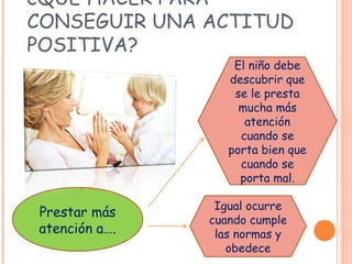 ¿QUÉ HACER PARA
CONSEGUIR UNA ACTITUD
POSITIVA?
Prestar más
atención a….
El niño debe
descubrir que
se le presta
mucha más
atención
cuando se
porta bien que
cuando se
porta mal.
Igual ocurre
cuando cumple
las normas y
obedece
 