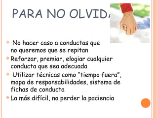 PARA NO OLVIDAR
 No hacer caso a conductas que
no queremos que se repitan
 Reforzar, premiar, elogiar cualquier
conducta que sea adecuada
 Utilizar técnicas como “tiempo fuera”,
mapa de responsabilidades, sistema de
fichas de conducta
 La más difícil, no perder la paciencia
 