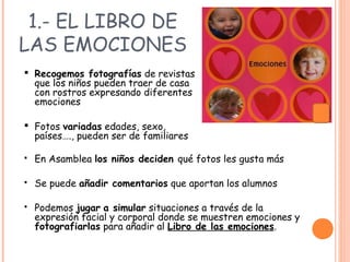 1.- EL LIBRO DE
LAS EMOCIONES
 En Asamblea los niños deciden qué fotos les gusta más
 Se puede añadir comentarios que aportan los alumnos
 Podemos jugar a simular situaciones a través de la
expresión facial y corporal donde se muestren emociones y
fotografiarlas para añadir al Libro de las emociones.
 Recogemos fotografías de revistas
que los niños pueden traer de casa
con rostros expresando diferentes
emociones
 Fotos variadas edades, sexo,
países…., pueden ser de familiares
 