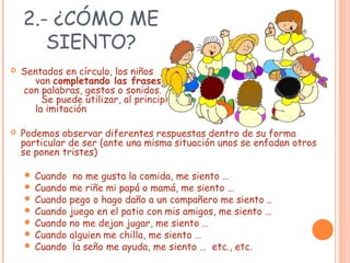 2.- ¿CÓMO ME
SIENTO?
 Sentados en círculo, los niños
van completando las frases
con palabras, gestos o sonidos.
Se puede utilizar, al principio,
la imitación
 Podemos observar diferentes respuestas dentro de su forma
particular de ser (ante una misma situación unos se enfadan otros
se ponen tristes)
 Cuando no me gusta la comida, me siento …
 Cuando me riñe mi papá o mamá, me siento …
 Cuando pego o hago daño a un compañero me siento ..
 Cuando juego en el patio con mis amigos, me siento …
 Cuando no me dejan jugar, me siento …
 Cuando alguien me chilla, me siento …
 Cuando la seño me ayuda, me siento … etc., etc.
 
