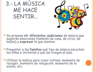 3.- LA MÚSICA
ME HACE
SENTIR…
 Se propone oír diferentes audiciones de música que
sugieran emociones (también de cuna, de circo, de
bailes) y expresar lo que sientan.
 Preguntar a las familias qué tipo de música escuchan
los niños e invitarles a que las traigan al aula.
 Utilizar la música para crear rutinas: momento de
recoger, momento de relajación, momento de la
siesta, etc.
 