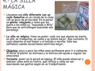 4.- LA SILLA
MÁGICA
 Llevamos una silla diferente con un
cojín llamativo en un rincón de la clase
con un poco de privacidad. En la pared
un póster relajante o tema que les
guste a los niños ej: “buscando a Wily”
para que se entretengan buscando ese
personaje
 La silla es mágica, tiene un poder: cada vez que alguien se sienta
en ella, se tranquiliza, se calma y se siente mejor, mas contento. El
cojín absorbe el mal humor o el enfado o nervios. Sólo nos
sentamos cuando necesitamos sentirnos mejor.
 Objetivo: poco a poco los niños sean autónomos para ir a calmarse.
Al mirar al póster se distraen y la distracción ayuda a regular las
emociones
 Variante: poner en la pared un espejo. El niño pueda observar y
analizar cómo está su rostro, qué refleja y cómo se van
suavizando sus gestos según se va tranquilizando
 