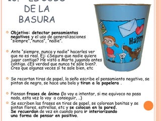 10. - EL CUBO
DE LA
BASURA
 Objetivo: detectar pensamientos
negativos y el uso de generalizaciones con
“siempre”,“nunca”, “nadie”.
 Ante “siempre, nunca y nadie” hacerles ver
que no es real. Ej: ¿Seguro que nadie quiere
jugar contigo? He visto a Marta jugando antes
contigo. ¿Es verdad que nunca te sale bien?.
Creo que algunas veces sí te sale bien, etc
 Se recortan tiras de papel, la seño escribe el pensamiento negativo, se
pintan de negro, se hace una bola y tiran a la papelera .
 Piensan frases de ánimo (lo voy a intentar, si me equivoco no pasa
nada, esta vez lo voy a conseguir, ..)
 Se escriben las frases en tiras de papel, se colorean bonitas y se
pintan flores, estrellas, etc y se colocan en la pared.
Se recuerdan de vez en cuando para ir interiorizando
una forma de pensar en positivo.
 