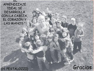 “EL
APRENDIZAJE
IDEAL SE
DESARROLLA
CON LA CABEZA,
EL CORAZÓN Y
LAS MANOS.”
(H. PESTALOZZI) Gracias
 