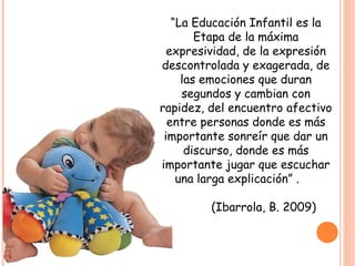 “La Educación Infantil es la
Etapa de la máxima
expresividad, de la expresión
descontrolada y exagerada, de
las emociones que duran
segundos y cambian con
rapidez, del encuentro afectivo
entre personas donde es más
importante sonreír que dar un
discurso, donde es más
importante jugar que escuchar
una larga explicación” .
(Ibarrola, B. 2009)
 