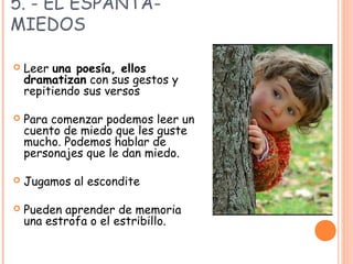 5. - EL ESPANTA-
MIEDOS
 Leer una poesía, ellos
dramatizan con sus gestos y
repitiendo sus versos
 Para comenzar podemos leer un
cuento de miedo que les guste
mucho. Podemos hablar de
personajes que le dan miedo.
 Jugamos al escondite
 Pueden aprender de memoria
una estrofa o el estribillo.
 