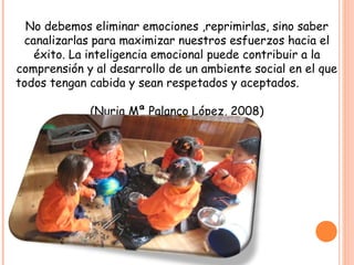 No debemos eliminar emociones ,reprimirlas, sino saber
canalizarlas para maximizar nuestros esfuerzos hacia el
éxito. La inteligencia emocional puede contribuir a la
comprensión y al desarrollo de un ambiente social en el que
todos tengan cabida y sean respetados y aceptados.
(Nuria Mª Palanco López, 2008)
 