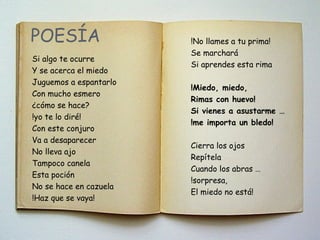 POESÍA
Si algo te ocurre
Y se acerca el miedo
Juguemos a espantarlo
Con mucho esmero
¿cómo se hace?
!yo te lo diré!
Con este conjuro
Va a desaparecer
No lleva ajo
Tampoco canela
Esta poción
No se hace en cazuela
!Haz que se vaya!
!No llames a tu prima!
Se marchará
Si aprendes esta rima
!Miedo, miedo,
Rimas con huevo!
Si vienes a asustarme …
!me importa un bledo!
Cierra los ojos
Repítela
Cuando los abras …
!sorpresa,
El miedo no está!
 