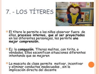 7. - LOS TÍTERES
 El títere le permite a los niños observar fuera de
ellos, procesos internos, que al ser proyectados
en los diferentes personajes, les permite una
mejor comprensión.
 Ej: la compasión. Títeres malitos, con tirita, o
vendados. Ellos escenifican situaciones diferentes
intentando que se mejoren
 La mascota de clase permite motivar, incentivar
y eliminar conductas inadecuadas , sin la
implicación directa del docente
 