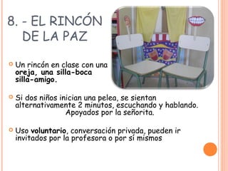 8. - EL RINCÓN
DE LA PAZ
 Un rincón en clase con una silla-
oreja, una silla-boca o una
silla-amigo.
 Si dos niños inician una pelea, se sientan
alternativamente 2 minutos, escuchando y hablando.
Apoyados por la señorita.
 Uso voluntario, conversación privada, pueden ir
invitados por la profesora o por sí mismos
 
