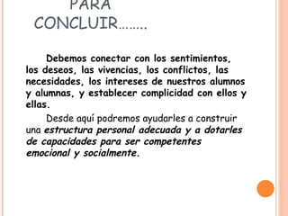 PARA
CONCLUIR……..
Debemos conectar con los sentimientos,
los deseos, las vivencias, los conflictos, las
necesidades, los intereses de nuestros alumnos
y alumnas, y establecer complicidad con ellos y
ellas.
Desde aquí podremos ayudarles a construir
una estructura personal adecuada y a dotarles
de capacidades para ser competentes
emocional y socialmente.
 