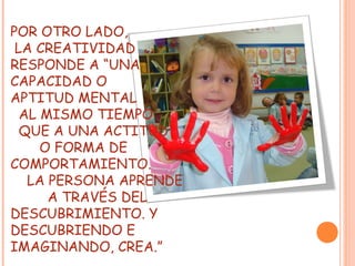 POR OTRO LADO,
LA CREATIVIDAD
RESPONDE A “UNA
CAPACIDAD O
APTITUD MENTAL
AL MISMO TIEMPO
QUE A UNA ACTITUD
O FORMA DE
COMPORTAMIENTO.
LA PERSONA APRENDE
A TRAVÉS DEL
DESCUBRIMIENTO. Y
DESCUBRIENDO E
IMAGINANDO, CREA.”
 