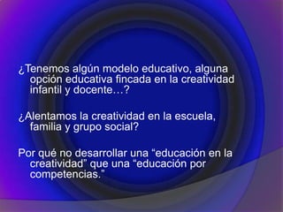 ¿Tenemos algún modelo educativo, alguna
opción educativa fincada en la creatividad
infantil y docente…?
¿Alentamos la creatividad en la escuela,
familia y grupo social?
Por qué no desarrollar una “educación en la
creatividad” que una “educación por
competencias.”
 
