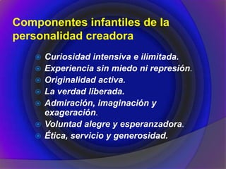 Componentes infantiles de la
personalidad creadora
 Curiosidad intensiva e ilimitada.
 Experiencia sin miedo ni represión.
 Originalidad activa.
 La verdad liberada.
 Admiración, imaginación y
exageración.
 Voluntad alegre y esperanzadora.
 Ética, servicio y generosidad.
 