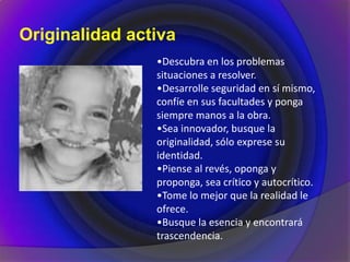 Originalidad activa
•Descubra en los problemas
situaciones a resolver.
•Desarrolle seguridad en sí mismo,
confíe en sus facultades y ponga
siempre manos a la obra.
•Sea innovador, busque la
originalidad, sólo exprese su
identidad.
•Piense al revés, oponga y
proponga, sea crítico y autocrítico.
•Tome lo mejor que la realidad le
ofrece.
•Busque la esencia y encontrará
trascendencia.
 