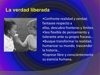 La verdad liberada
•Confronte realidad y verdad;
fantasee respecto a
ellas, descubra fronteras y límites.
•Sea flexible de pensamiento y
tolerante ante su propio fracaso…
•Busque transformar la realidad,
humanizar su mundo, trascender
la historia…
•Exprese libre y conscientemente
su esencia humana.
 