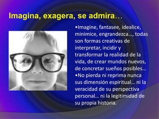 Imagina, exagera, se admira…
•Imagine, fantasee, idealice,
minimice, engrandezca…, todas
son formas creativas de
interpretar, incidir y
transformar la realidad de la
vida, de crear mundos nuevos,
de concretar sueños posibles…
•No pierda ni reprima nunca
sus dimensión espiritual… ni la
veracidad de su perspectiva
personal… ni la legitimidad de
su propia historia.
 