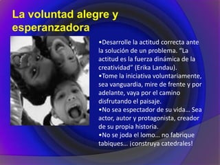 La voluntad alegre y
esperanzadora
•Desarrolle la actitud correcta ante
la solución de un problema. “La
actitud es la fuerza dinámica de la
creatividad” (Erika Landau).
•Tome la iniciativa voluntariamente,
sea vanguardia, mire de frente y por
adelante, vaya por el camino
disfrutando el paisaje.
•No sea espectador de su vida… Sea
actor, autor y protagonista, creador
de su propia historia.
•No se joda el lomo… no fabrique
tabiques… ¡construya catedrales!
 