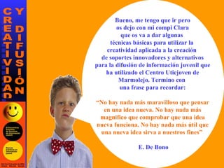 Bueno, me tengo que ir pero os dejo con mi compi Clara que os va a dar algunas  técnicas básicas para utilizar la  creatividad aplicada a la creación  de soportes innovadores y alternativos para la difusión de información juvenil que ha utilizado el Centro Uticjoven de Marmolejo. Termino con  una frase para recordar: “ No hay nada más maravilloso que pensar en una idea nueva. No hay nada más magnifico que comprobar que una idea nueva funciona. No hay nada más útil que una nueva idea sirva a nuestros fines”  E. De Bono 