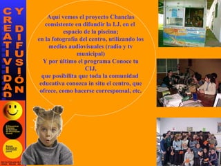 Aquí vemos el proyecto Chanclas consistente en difundir la I.J. en el  espacio de la piscina; en la fotografía del centro, utilizando los medios audiovisuales (radio y tv municipal) Y por último el programa Conoce tu CIJ, que posibilita que toda la comunidad  educativa conozca in situ el centro, que ofrece, como hacerse corresponsal, etc. 
