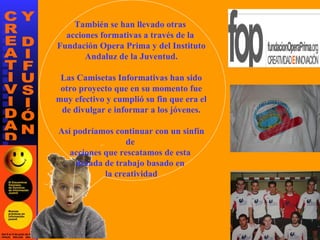 También se han llevado otras  acciones formativas a través de la  Fundación Opera Prima y del Instituto Andaluz de la Juventud. Las Camisetas Informativas han sido otro proyecto que en su momento fue muy efectivo y cumplió su fin que era el de divulgar e informar a los jóvenes. Así podríamos continuar con un sinfín de  acciones que rescatamos de esta  década de trabajo basado en  la creatividad 
