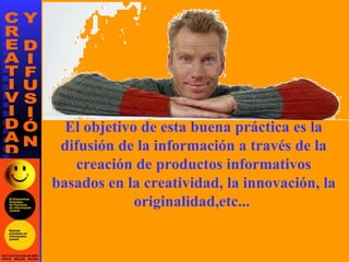 El objetivo de esta buena práctica es la difusión de la información a través de la creación de productos informativos basados en la creatividad, la innovación, la originalidad,etc...   