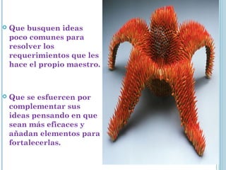  Que busquen ideas
poco comunes para
resolver los
requerimientos que les
hace el propio maestro.
 Que se esfuercen por
complementar sus
ideas pensando en que
sean más eficaces y
añadan elementos para
fortalecerlas.
 