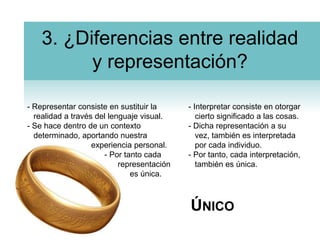 3. ¿Diferencias entre realidad y representación?- Representar consiste en sustituir la realidad a través del lenguaje visual.- Se hace dentro de un contexto determinado, aportando nuestra 			experiencia personal.		      - Por tanto cada 		           representación			   es única.- Interpretar consiste en otorgar cierto significado a las cosas.- Dicha representación a su vez, también es interpretada por cada individuo.- Por tanto, cada interpretación, también es única.Único