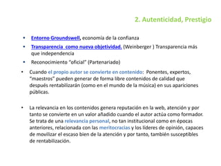 2. Autenticidad, Prestigio
 Entorno Groundswell, economía de la confianza
 Transparencia como nueva objetividad. (Weinberger ) Transparencia más
que independencia
 Reconocimiento “oficial” (Partenariado)
• Cuando el propio autor se convierte en contenido: Ponentes, expertos,
“maestros” pueden generar de forma libre contenidos de calidad que
después rentabilizarán (como en el mundo de la música) en sus apariciones
públicas.
• La relevancia en los contenidos genera reputación en la web, atención y por
tanto se convierte en un valor añadido cuando el autor actúa como formador.
Se trata de una relevancia personal, no tan institucional como en épocas
anteriores, relacionada con las meritocracias y los líderes de opinión, capaces
de movilizar el escaso bien de la atención y por tanto, también susceptibles
de rentabilización.
 