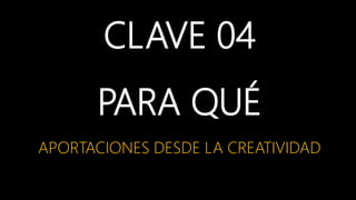 CLAVE 04
PARA QUÉ
APORTACIONES DESDE LA CREATIVIDAD
 