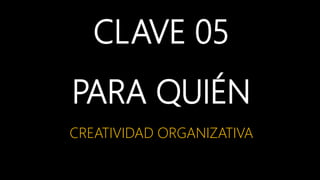 CLAVE 05
PARA QUIÉN
CREATIVIDAD ORGANIZATIVA
 